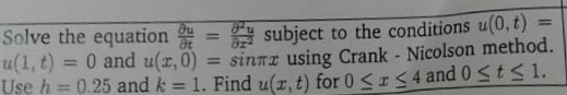 Solve the equation (∂ u)/(∂ t)=(∂^2 u)/(∂ x^2) subject to the conditions u(0, t)= u(1, t)=0 and u(x, 0)=sinπ x using Crank - Nicolson method. Use h=0.25 and k=1. Find u(x, t) for 0 ≤ x ≤ 4 and 0 ≤ t ≤ 1.