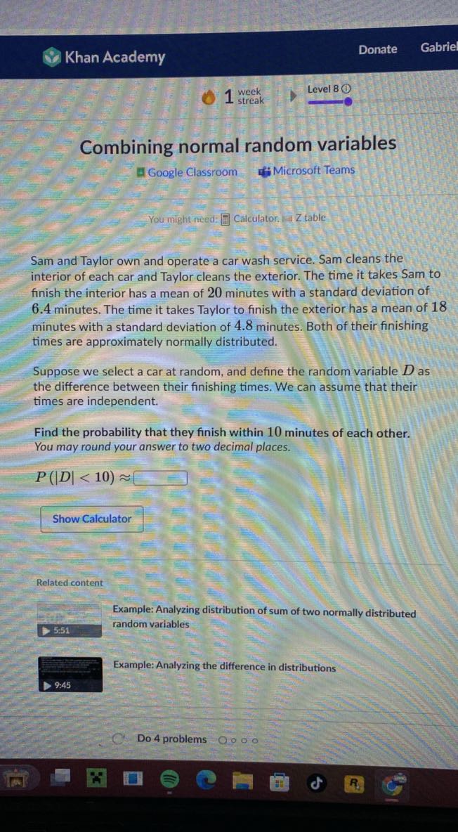 Khan Academy
Donate
Gabrie
1^week
Level 8

Combining normal random variables
Google Classroom
Microsoft Teams

You might need: ? Catculator. Is Z table

Sam and Taylor own and operate a car wash service. Sam cleans the interior of each car and Taylor cleans the exterior. The time it takes Sam to finish the interior has a mean of 20 minutes with a standard deviation of 6.4 minutes. The time it takes Taylor to finish the exterior has a mean of 18 minutes with a standard deviation of 4.8 minutes. Both of their finishing times are approximately normally distributed.

Suppose we select a car at random, and define the random variable D as the difference between their finishing times. We can assume that their times are independent.

Find the probability that they finish within 10 minutes of each other. You may round your answer to two decimal places.

    P(|D|<10) ≈

□

Show Calculator

Related content
□ Example: Analyzing distribution of sum of two normally distributed random variables
 Example: Analyzing the difference in distributions
9: 45
Do 4 problems