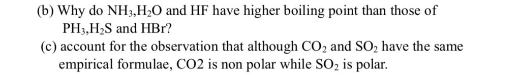(b) Why do NH3, H2O and HF have higher boiling point than those of PH3, H2 S and HBr ?
(c) account for the observation that although CO2 and SO2 have the same empirical formulae, CO 2 is non polar while SO2 is polar.