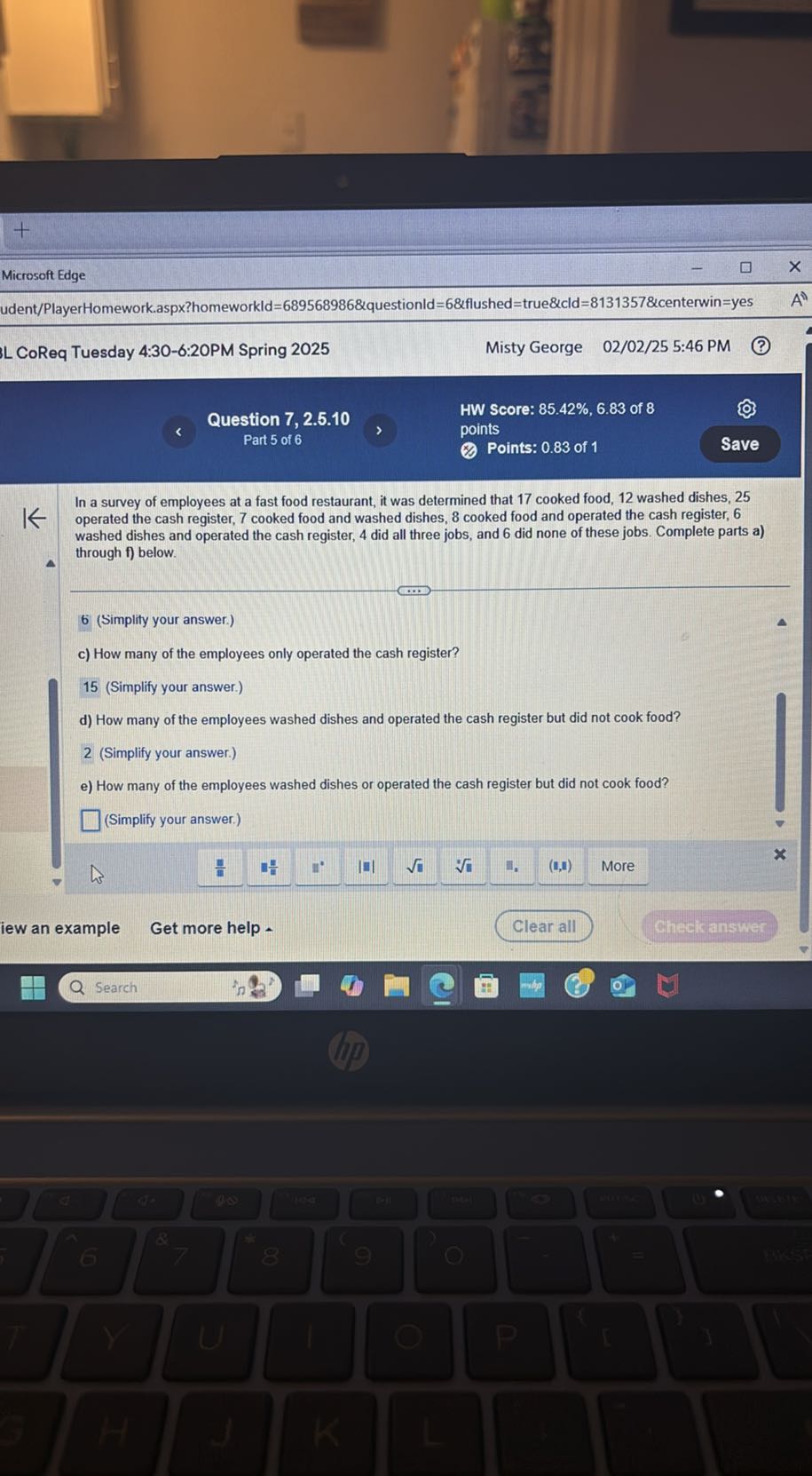 Microsoft Edge
udent/PlayerHomework.aspx?homeworkld=689568986&questionld=6&flushed=true&cld=8131357&centerwin=yes
L CoReq Tuesday 4:30-6:20PM Spring 2025
Misty George 02 / 02 / 25 5:46 PM
Question 7, 2.5.10
HW Score: 85.42 %, 6.83 of 8
Part 5 of 6
points
Points: 0.83 of 1
Save

In a survey of employees at a fast food restaurant, it was determined that 17 cooked food, 12 washed dishes, 25 operated the cash register, 7 cooked food and washed dishes, 8 cooked food and operated the cash register, 6 washed dishes and operated the cash register, 4 did all three jobs, and 6 did none of these jobs. Complete parts a) through f) below.

6 (Simplity your answer.)
c) How many of the employees only operated the cash register?

15 (Simplify your answer.)
d) How many of the employees washed dishes and operated the cash register but did not cook food?

2 (Simplify your answer.)
e) How many of the employees washed dishes or operated the cash register but did not cook food?
□ (Simplify your answer.)
iew an example
Get more help
Clear all
Check answer