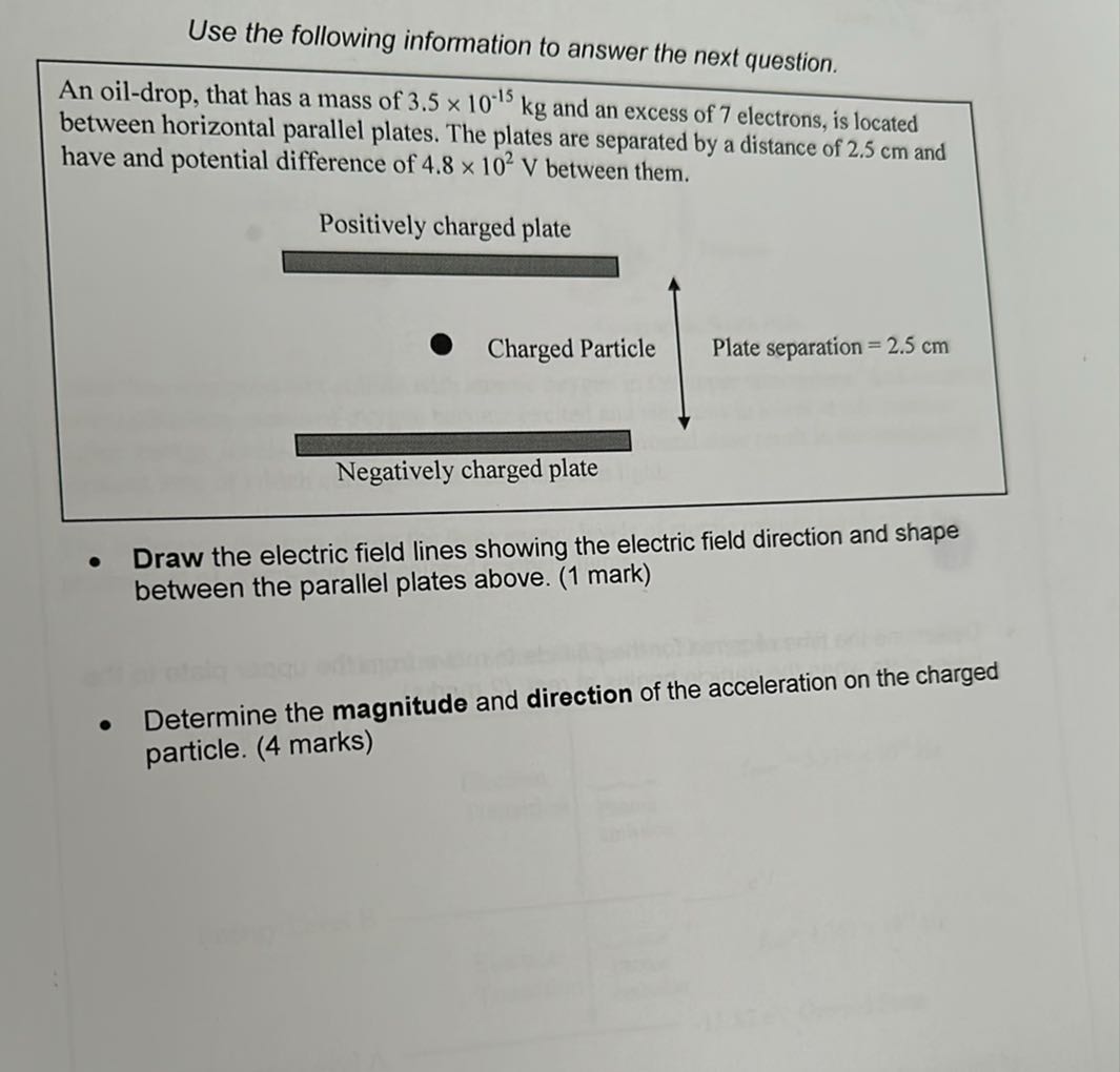 Use the following information to answer the next question.
An oil-drop, that has a mass of 3.5 × 10^-15 kg and an excess of 7 electrons, is located between horizontal parallel plates. The plates are separated by a distance of 2.5 cm and have and potential difference of 4.8 × 10^2 V between them.

Positively charged plate

Charged Particle
Plate separation =2.5  cm

Negatively charged plate
- Draw the electric field lines showing the electric field direction and shape between the parallel plates above. (1 mark)
- Determine the magnitude and direction of the acceleration on the charged particle. (4 marks)