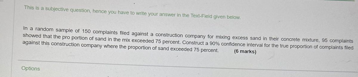 This is a subjective question, hence you have to write your answer in the Text-Field given below.
In a random sample of 150 complaints filed against a construction company for mixing excess sand in their concrete mixture, 95 complaints showed that the pro portion of sand in the mix exceeded 75 percent. Construct a 90 % confidence interval for the true proportion of complaints filed against this construction company where the proportion of sand exceeded 75 percent.
(6 marks)

Options