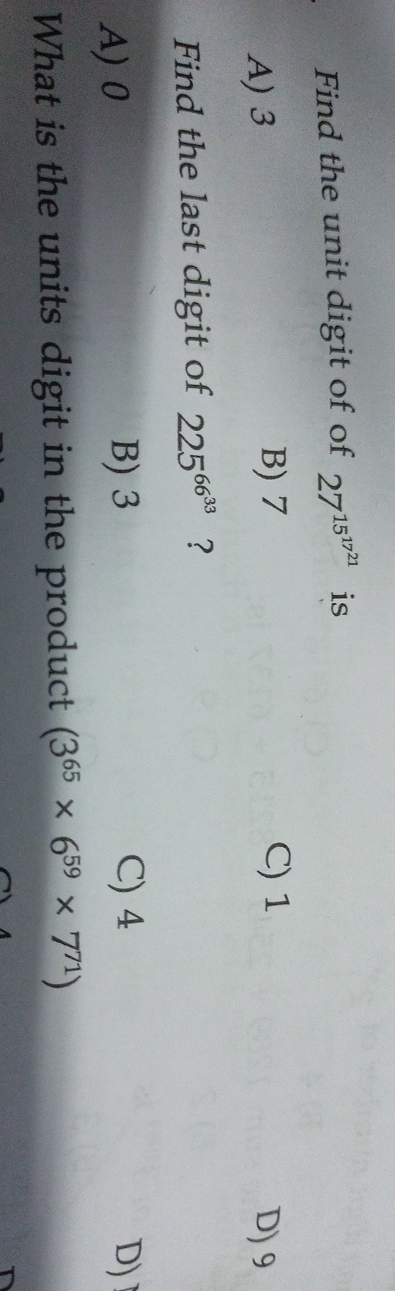 Find the unit digit of of 27^15^17^21 is
A) 3
B) 7
C) 1
D) 9

Find the last digit of 225^66^33 ?
A) 0
B) 3
C) 4

What is the units digit in the product (3^65× 6^59× 7^71)