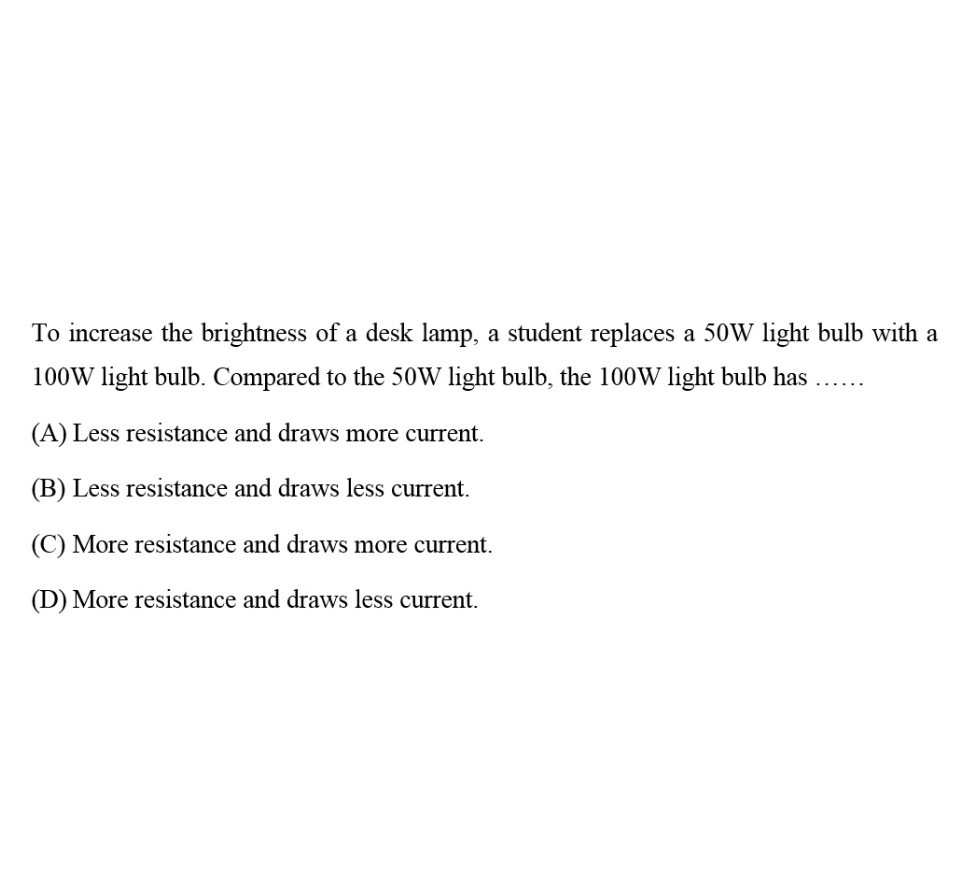 To increase the brightness of a desk lamp, a student replaces a 50 W light bulb with a 100 W light bulb. Compared to the 50 W light bulb, the 100 W light bulb has 
(A) Less resistance and draws more current.
(B) Less resistance and draws less current.
(C) More resistance and draws more current.
(D) More resistance and draws less current.