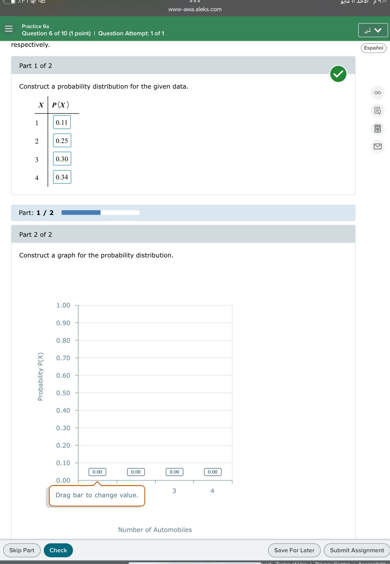 www-awa.aleks.com
Practice 6a
Question 6 of 10 (1 point) | Question Attempt: 1 of 1
respectively.
Español

Part 1 of 2

Construct a probability distribution for the given data.

X     P(X) 

1     0.11 

2     0.25 

3     0.30 

4     0.34


Part: 1 / 2

Part 2 of 2

Construct a graph for the probability distribution.
Number of Automobiles
Skip Part
Check
Save For Later
Submit Assignment