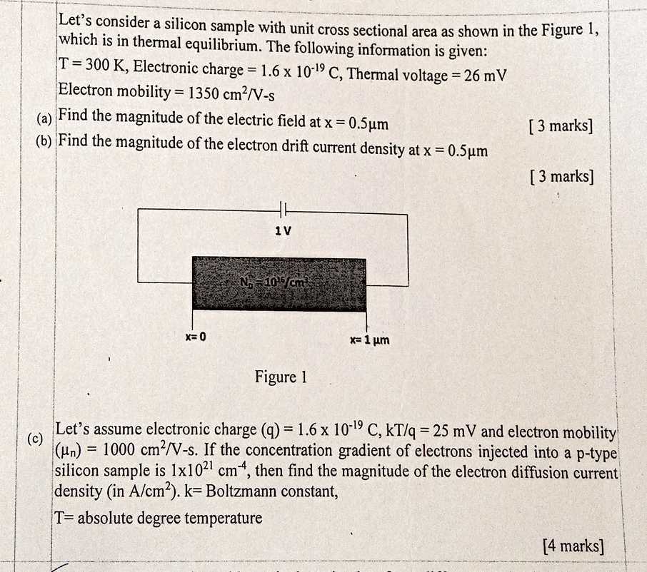 Let's consider a silicon sample with unit cross sectional area as shown in the Figure 1, which is in thermal equilibrium. The following information is given:
T=300  K, Electronic charge =1.6 × 10^-19C, Thermal voltage =26 mV
Electron mobility =1350  cm^2 / V-s
(a) Find the magnitude of the electric field at x=0.5 μ m
[3 marks]
(b) Find the magnitude of the electron drift current density at x=0.5 μ m
[3 marks]

Figure 1
(c)

Let's assume electronic charge (q)=1.6 × 10^-19C, kT / q=25 mV and electron mobility (μn)=1000  cm^2 / V-s. If the concentration gradient of electrons injected into a p-type silicon sample is 1 × 10^21 cm^-4, then find the magnitude of the electron diffusion current density (in A / cm^2 ). k= Boltzmann constant,
T= absolute degree temperature
[4 marks]