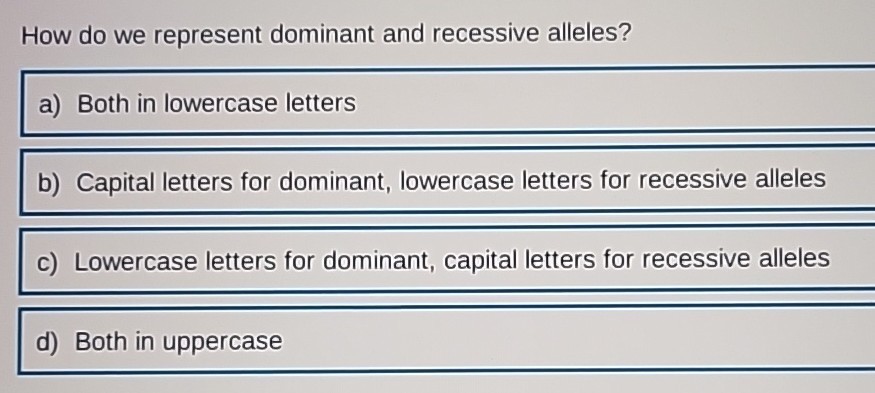 How do we represent dominant and recessive alleles?
a) Both in lowercase letters
b) Capital letters for dominant, lowercase letters for recessive alleles
c) Lowercase letters for dominant, capital letters for recessive alleles
d) Both in uppercase