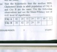 (a) Test the hypothesis that the median HDL. Cholesterol levels in aluit population of Ciry A and City B we the same. Uhe the following observations and we the Mins-Whitsery teit at 0.05 level of significance.

City A     42     20     51     39     57     60     27 

City B     30     42     25     29     35         



3
(Cenent)