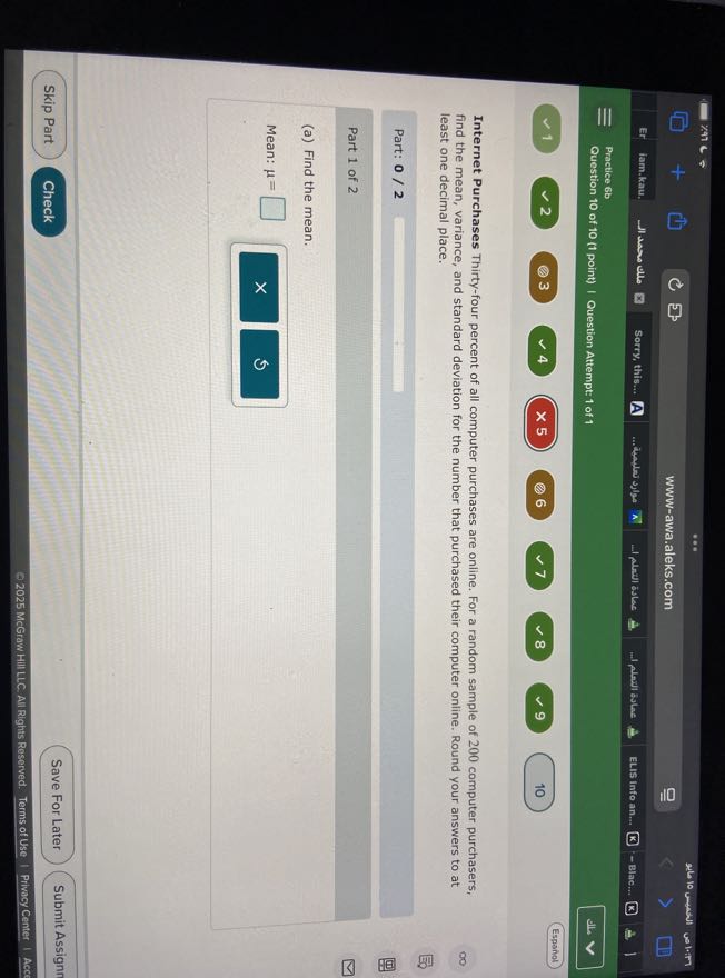 lam.kau.
Sorry, this...
A
... Whater slos
-1 Nexil zulas
-l Alayl Bilae
ELIS Info an...
-Blac...
Practice 6b
Question 10 of 10 (1 point) | Question Attempt: 1 of 1
alla
Espanal
1
2
3
4
× 5
(2) 6
7
8
9
10
22610
10 unewill
us1.157
www-awa.aleks.com
□
Er
Il was alle
A
=
(?)
1

Internet Purchases Thirty-four percent of all computer purchases are online. For a random sample of 200 computer purchasers, find the mean, variance, and standard deviation for the number that purchased their computer online. Round your answers to at least one decimal place.

Part: 0 / 2 □

Part 1 of 2
(a) Find the mean.

Mean: μ= □
Skip Part
Check
Save For Later
Submit Assignn
2025 McGraw HIII LLC. All Rights Reserved. Terms of Use
Privacy Center
Acc