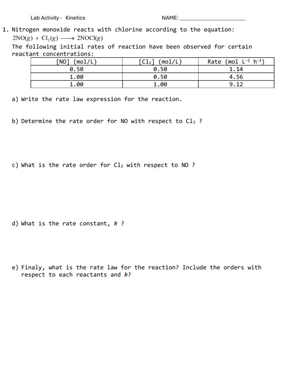 Lab Activity - Kinetics

NAME: 
1. Nitrogen monoxide reacts with chlorine according to the equation:

    2 NO(g)+Cl2(g) ⟶ 2 NOCl(g)


The following initial rates of reaction have been observed for certain reactant concentrations:

[NO](mol / L)     [Cl2](mol / L)     Rate (molL^-1 h^-1) 

0.50     0.50     1.14 

1.00     0.50     4.56 

1.00     1.00     9.12 


a) Write the rate law expression for the reaction.
b) Determine the rate order for NO with respect to Cl2 ?
c) What is the rate order for Cl2 with respect to NO ?
d) What is the rate constant, k ?
e) Finaly, what is the rate law for the reaction? Include the orders with respect to each reactants and k ?