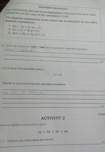 Equivalent expressions
pwo expressions are arid to be equivalent if they howe the same value. irrepective of the value of the variable(s) in them.
The algebraic expressions shown below can be described as equivalent algebraic expressions.
1. 8 m-16=8(m-2)
2. 6 a+12=6(a+2)
3. 9 a b+18 a=9 a(b+2)
1.3 Write the expression 3 a^2 b+4 ab^2 as an equivalent algebraic expression.
 B(2 ab)+Lu(2 nb)


(2)

Lucy is given the expression below:

    7 x+35


Explain to Lucy how to find the equivalent expression.

    2 x+3 r=7(x+5)





(2)
[Tota]

ACTIVITY 2
dlowing algebraic expression is given:

    x y+5 y+2 x+10

2.1 What do you notice about all 4 terms?

(1)