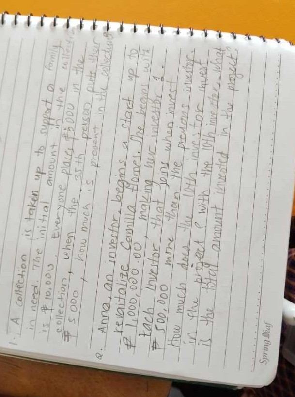 1. A collection is taken up to support a family in need. The initial amount in the colla is $ 10,000. Everyone places #5000 in the collection, when the 35 th passon puts their
? 5000 , how much is present in a start up to
Q. Anna, an investor, begins. She begins with revaitalize Camilla ? 1,000, investor, that joins when invest tach $ 500 much does the loth investor invers How much projoct? With the 10th inverstor ... what in the total amount invosted in the project? is the
Spring flaf