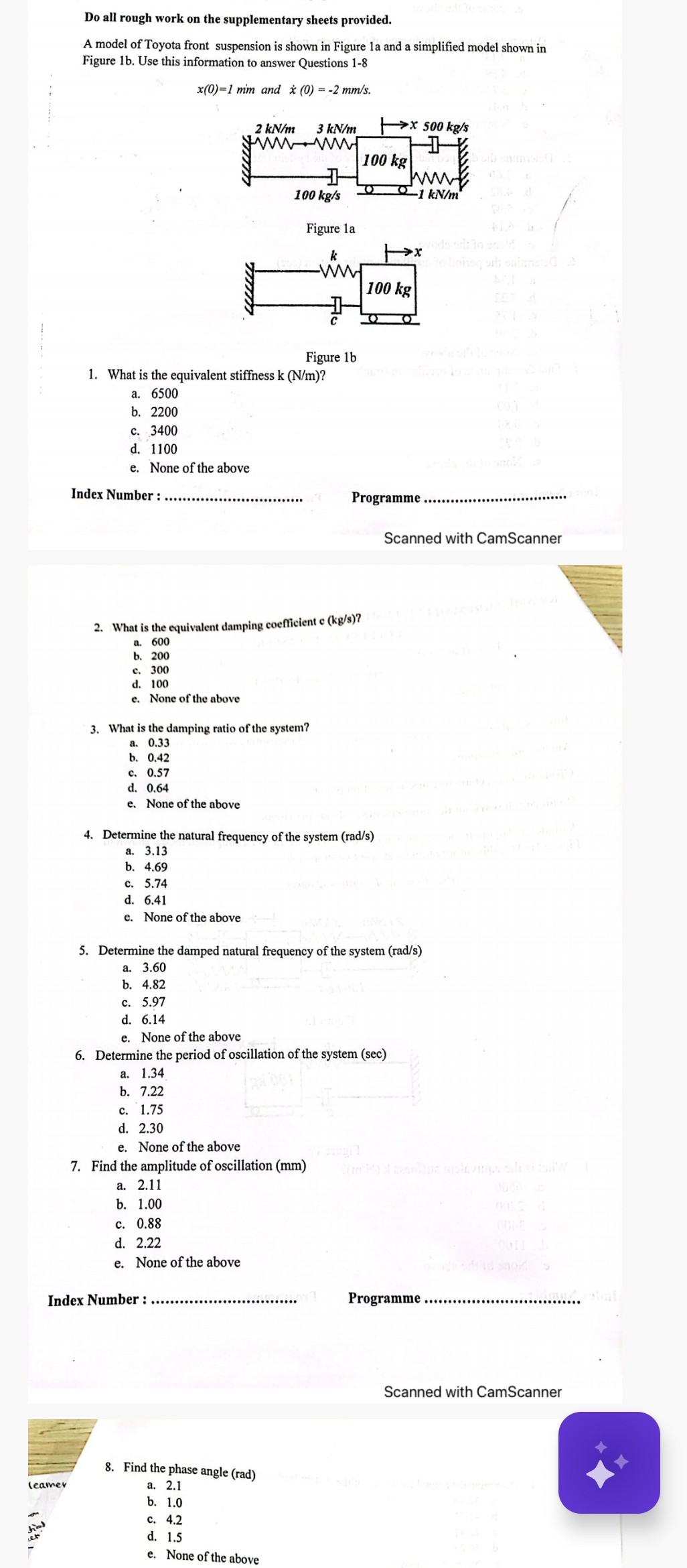 Do all rough work on the supplementary sheets provided.
A model of Toyota front suspension is shown in Figure 1a and a simplified model shown in Figure 1b. Use this information to answer Questions 1-8
x(0)=1  mm and ẋ(0)=-2  mm / s.

Figure 1a

Figure 1b
1. What is the equivalent stiffness k(N / m) ?
a. 6500
b. 2200
c. 3400
d. 1100
e. None of the above

Index Number:  Programme 
Scanned with CamScanner
2. What is the equivalent damping coefficient e(kg / s) ?
a. 600
b. 200
c. 300
d. 100
e. None of the above
3. What is the damping ratio of the system?
a. 0.33
b. 0.42
c. 0.57
d. 0.64
e. None of the above
4. Determine the natural frequency of the system ( rad / s )
a. 3.13
b. 4.69
c. 5.74
d. 6.41
e. None of the above
5. Determine the damped natural frequency of the system ( rad / s )
a. 3.60
b. 4.82
c. 5.97
d. 6.14
e. None of the above
6. Determine the period of oscillation of the system (sec)
a. 1.34
b. 7.22
c. 1.75
d. 2.30
e. None of the above
7. Find the amplitude of oscillation (mm)
a. 2.11
b. 1.00
c. 0.88
d. 2.22
e. None of the above

Index Number :  Programme 
Scanned with CamScanner
8. Find the phase angle (rad)
leamer
a. 2.1
b. 1.0
c. 4.2
d. 1.5
e. None of the above