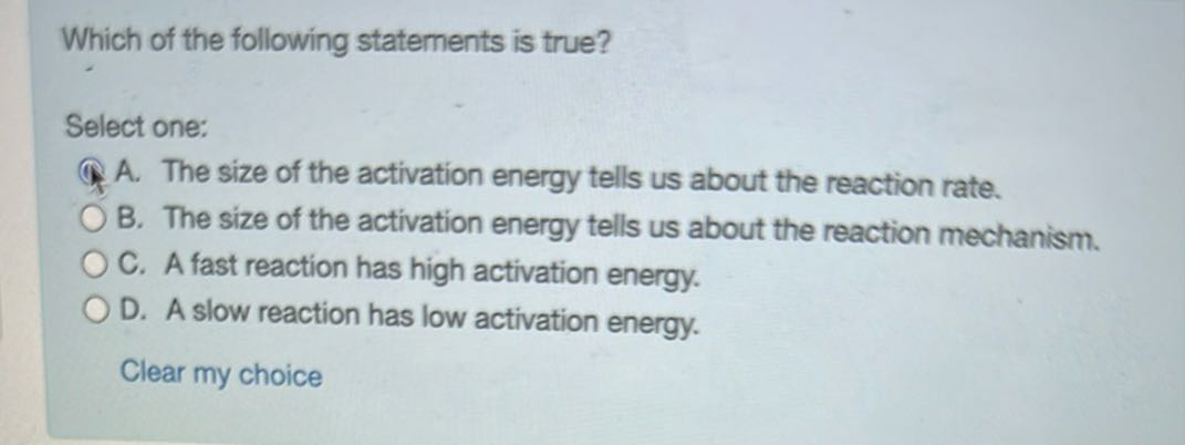 Which of the following statements is true?

Select one:
A. The size of the activation energy tells us about the reaction rate.
B. The size of the activation energy tells us about the reaction mechanism.
C. A fast reaction has high activation energy.
D. A slow reaction has low activation energy.

Clear my choice