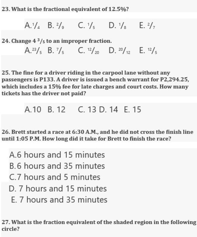 23. What is the fractional equivalent of 12.5 % ?
A. 1 / 4
B. 2 / 9
C. 1 / 5
D. 1 / 8
E. 2/7
24. Change 43 / 5 to an improper fraction.
A. ^23 / 5
B. 7 / 5
C. ^12 / 20
D. ^20 /^12
E. 12 / 5
25. The fine for a driver riding in the carpool lane without any passengers is P133. A driver is issued a bench warrant for P2,294.25, which includes a 15 % fee for late charges and court costs. How many tickets has the driver not paid?
A. 10
B. 12
C. 13
D. 14
E. 15
26. Brett started a race at 6:30 A.M., and he did not cross the finish line until 1:05 P.M. How long did it take for Brett to finish the race?
A. 6 hours and 15 minutes
B. 6 hours and 35 minutes
C. 7 hours and 5 minutes
D. 7 hours and 15 minutes
E. 7 hours and 35 minutes
27. What is the fraction equivalent of the shaded region in the following circle?