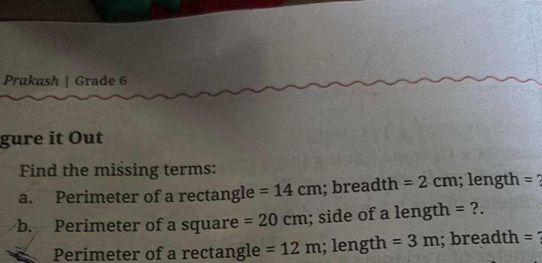 Prakash | Grade 6
gure it Out
Find the missing terms:
a. Perimeter of a rectangle =14  cm; breadth =2  cm; length = ?
b. Perimeter of a square =20  cm; side of a length = ?.

Perimeter of a rectangle =12  m; length =3  m; breadth =
