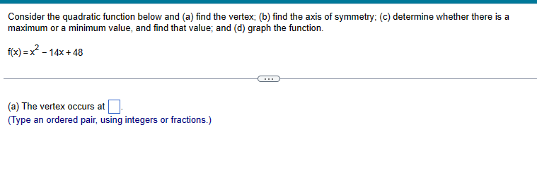 Consider the quadratic function below and (a) find the vertex; (b) find the axis of symmetry; (c) determine whether there is a maximum or a minimum value, and find that value; and (d) graph the function.

    f(x)=x^2-14 x+48

(a) The vertex occurs at □.
(Type an ordered pair, using integers or fractions.)