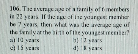 106. The average age of a family of 6 members in 22 years. If the age of the youngest member be 7 years, then what was the average age of the family at the birth of the youngest member?
a) 10 years
b) 12 years
c) 15 years
d) 18 years