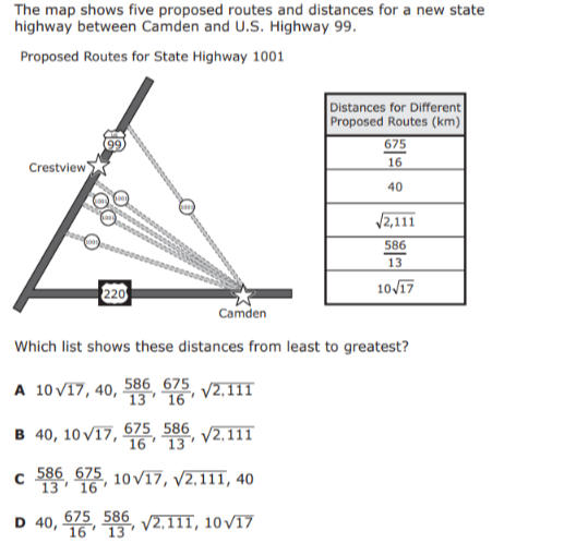 The map shows five proposed routes and distances for a new state highway between Camden and U.S. Highway 99.

Proposed Routes for State Highway 1001

 
Distances for Different 

Proposed Routes (km)
 

(675)/(16) 

40 

(√(2,111))/(13) 

10 √(17) 



Which list shows these distances from least to greatest?
A 10 √(17), 40, (586)/(13), (675)/(16), √(2,111)
B 40,10 √(17), (675)/(16), (586)/(13), √(2,111)
C (586)/(13), (675)/(16), 10 √(17), √(2,111), 40
D 40, (675)/(16), (586)/(13), √(2,111), 10 √(17)