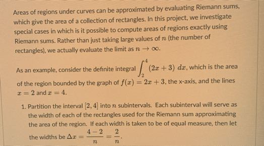 Areas of regions under curves can be approximated by evaluating Riemann sums, which give the area of a collection of rectangles. In this project, we investigate special cases in which is it possible to compute areas of regions exactly using Riemann sums. Rather than just taking large values of n (the number of rectangles), we actually evaluate the limit as n →∞.
As an example, consider the definite integral ∫2^4(2 x+3) d x, which is the area of the region bounded by the graph of f(x)=2 x+3, the x-axis, and the lines x=2 and x=4.
1. Partition the interval [2,4] into n subintervals. Each subinterval will serve as the width of each of the rectangles used for the Riemann sum approximating the area of the region. If each width is taken to be of equal measure, then let the widths be Δ x=(4-2)/(n)=(2)/(n).