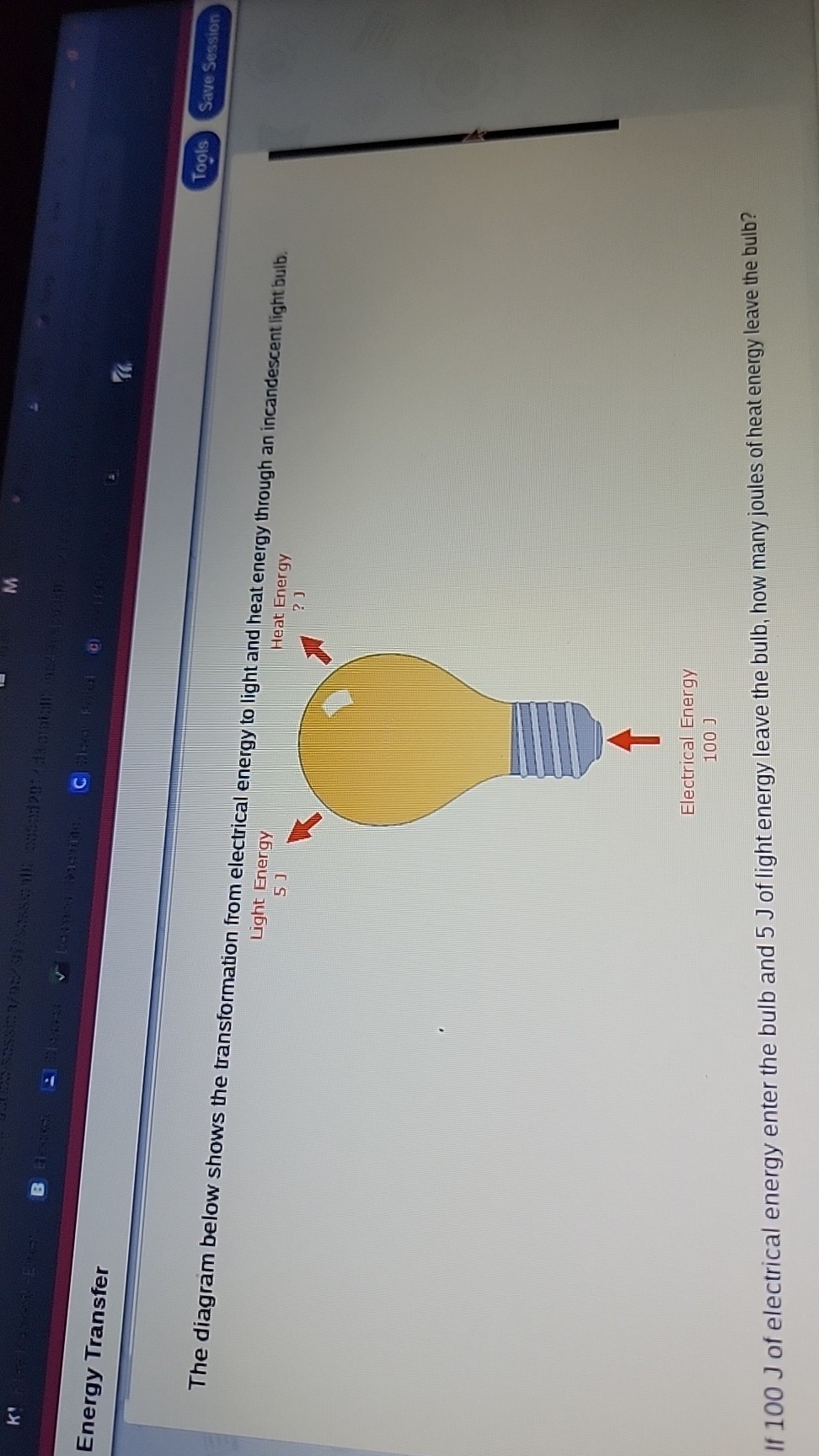 Energy Transfer
Tools
Save Session
Light Energy

5 J
Heat Energy
Electrical Energy
100 J

If 100 J of electrical energy enter the bulb and 5 J of light energy leave the bulb, how many joules of heat energy leave the bulb?