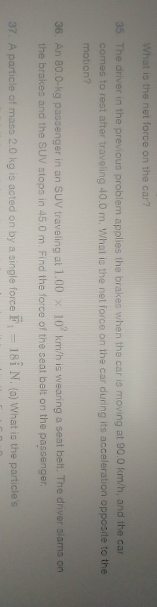 What is the net force on the car?
35. The driver in the previous problem applies the brakes when the car is moving at 90.0  km / h, and the car comes to rest after traveling 40.0 m . What is the net force on the car during its acceleration opposite to the motion?
36. An 80.0-kg passenger in an SUV traveling at 1.00 × 10^2 km / h is wearing a seat belt. The driver slams on the brakes and the SUV stops in 45.0 m . Find the force of the seat belt on the passenger.
37. A particle of mass 2.0 kg is acted on by a single force 𝔽1=18 îN. (a) What is the particle's