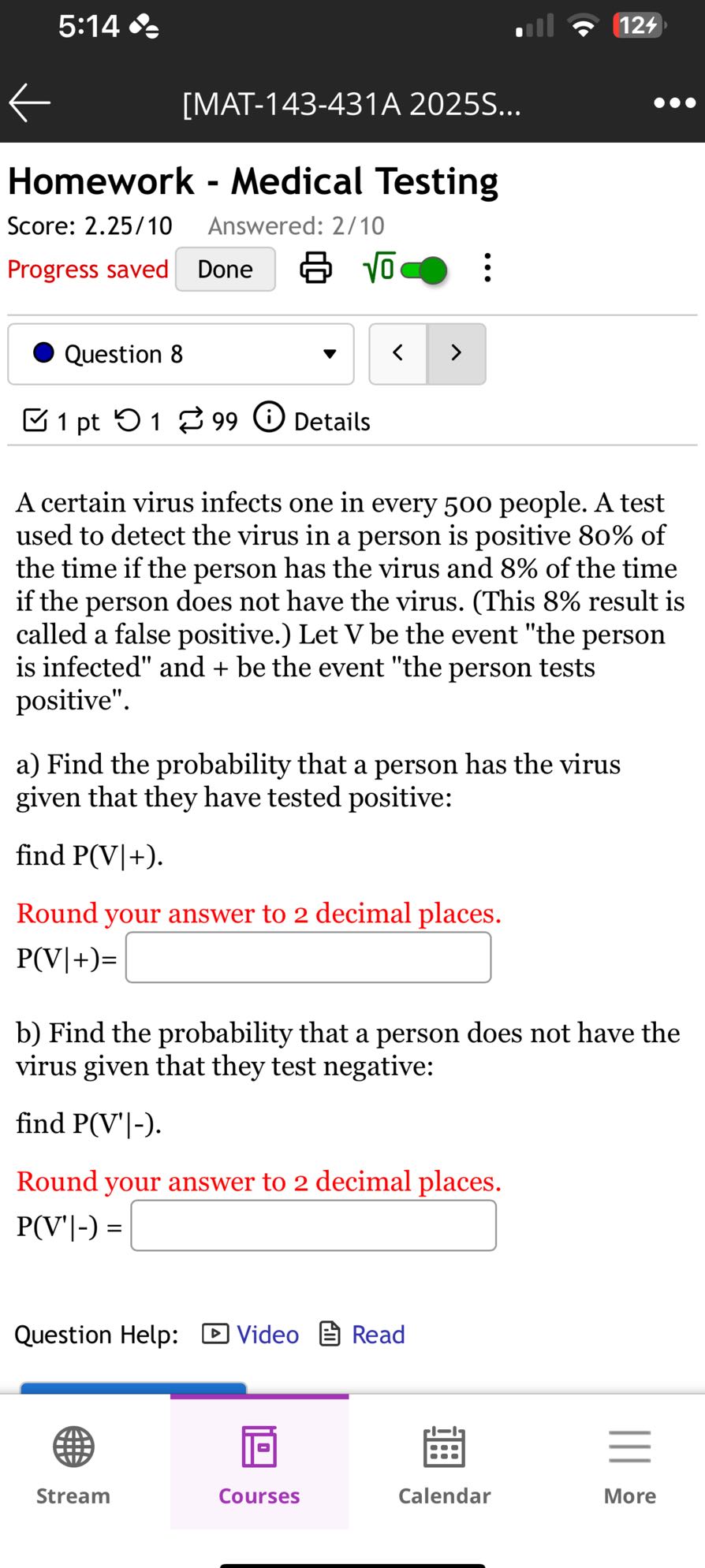 5:14
124
[MAT-143-431A 2025S...

Homework - Medical Testing
Score: 2.25/10
Answered: 2/10
Progress saved
Done
√(0)◯:

Question 8
1 pt
1
99
Details

A certain virus infects one in every 500 people. A test used to detect the virus in a person is positive 80 % of the time if the person has the virus and 8 % of the time if the person does not have the virus. (This 8 % result is called a false positive.) Let V be the event "the person is infected" and + be the event "the person tests positive".
a) Find the probability that a person has the virus given that they have tested positive:
find P(V |+).
Round your answer to 2 decimal places.

    P( V|+)=

□
b) Find the probability that a person does not have the virus given that they test negative:
find P(V^'|-).
Round your answer to 2 decimal places.

    P(V^'|-)=

□

Question Help: □ Video ? Read

Stream
Courses
Calendar
More