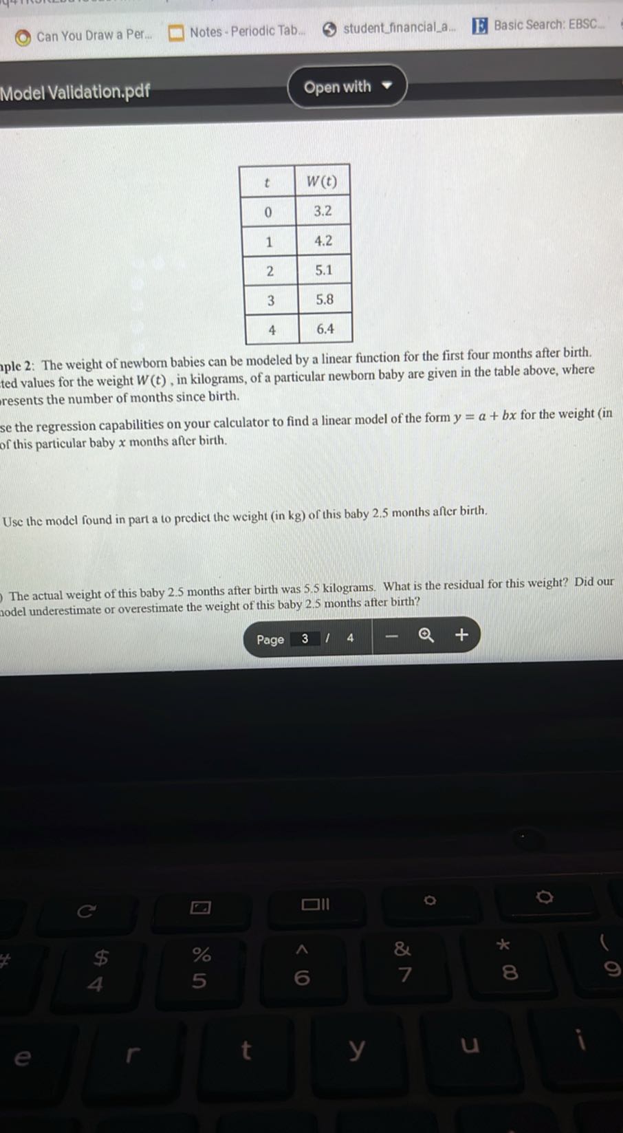 Can You Draw a Per...
Notes - Periodic Tab...
studentfinanciala...
Basic Search: EBSC...
Model Vallidation.pdf
Open with

t     W(t) 

0     3.2 

1     4.2 

2     5.1 

3     5.8 

4     6.4 


ple 2: The weight of newborn babies can be modeled by a linear function for the first four months after birth. ted values for the weight W(t), in kilograms, of a particular newborn baby are given in the table above, where resents the number of months since birth.
se the regression capabilities on your calculator to find a linear model of the form y=a+b x for the weight (in of this particular baby x months after birth.

Use the model found in part a to prediet the weight (in kg ) of this baby 2.5 months affer birth.

The actual weight of this baby 2.5 months after birth was 5.5 kilograms. What is the residual for this weight? Did our rodel underestimate or overestimate the weight of this baby 2.5 months after birth?
Page
3
14