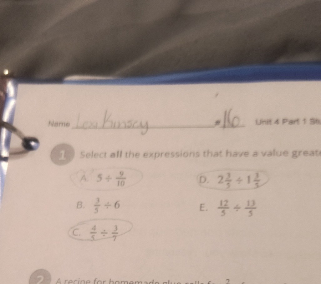 Name  kunsy 116
Unit 4 Part 19 th
1. Select all the expressions that have a value greath
A. 5 ÷(9)/(10)
D. 2 (2)/(5)÷ 1 (2)/(5)
B. (3)/(5)÷ 6
E. (12)/(5)÷(13)/(5)
C. (4)/(5)÷(3)/(7)

2