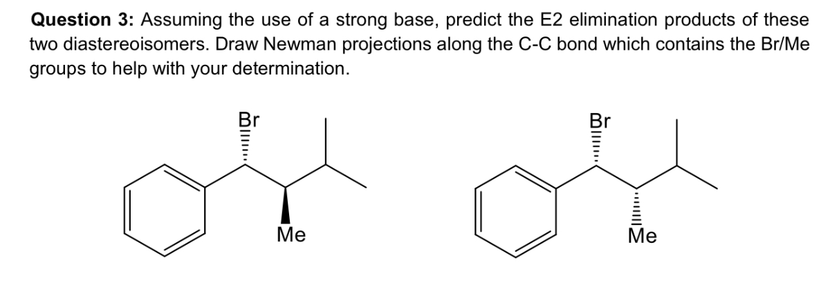 Question 3: Assuming the use of a strong base, predict the E2 elimination products of these two diastereoisomers. Draw Newman projections along the C-C bond which contains the Br / Me groups to help with your determination.
