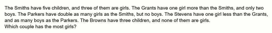 The Smiths have five children, and three of them are girls. The Grants have one girl more than the Smiths, and only two boys. The Parkers have double as many girls as the Smiths, but no boys. The Stevens have one girl less than the Grants, and as many boys as the Parkers. The Browns have three children, and none of them are girls. Which couple has the most girls?
