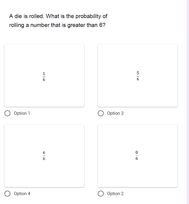 A die is rolled. What is the probability of rolling a number that is greater than 6?

1/6
Option 1

5/6
Option 3

6/6
Option 4

0/6
Option 2