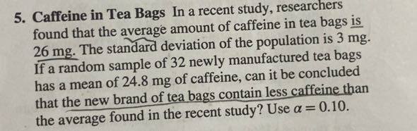 5. Caffeine in Tea Bags In a recent study, researchers found that the average amount of caffeine in tea bags is 26 mg. The standard deviation of the population is 3 mg. If a random sample of 32 newly manufactured tea bags has a mean of 24.8 mg of caffeine, can it be concluded that the new brand of tea bags contain less caffeine than the average found in the recent study? Use ? = 0.10.