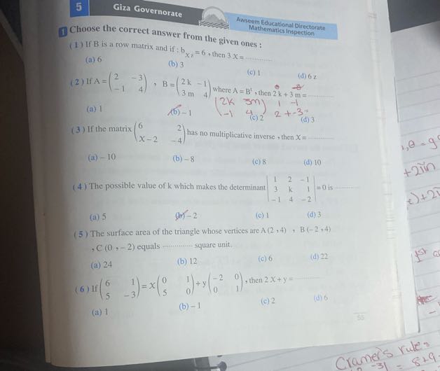 5
Giza Governorate

1 Choose the correct answer from the given ones:
Awseem Educational Directorate
Mathematics Inspection
(1) If B is a row matrix and if: bxy=6, then 3 x=
(a) 6
(b) 3
(2) If A=(
    2     -3 
     -1     4
), B=(
    2 k    -1 
     3  m    4
) where A=B^t, then 2 k+3  m=
(d) 6 x
(a) 1
(b) -1
(c) 2
2+-3=
(d) 3
(3) If the matrix (
    6     2 
     x-2     -4
) has no multiplicative inverse, then x= 
(a) -10
(b) -8
(c) 8
(d) 10
(4) The possible value of k which makes the determinant |
    1     2     -1 
     3     k     1 
     -1     4     -2
|=0 is 
(a) 5
(b) -2
(c) 1
(d) 3
(5) The surface area of the triangle whose vertices are A(2,4), B(-2,4) , C (0,-2) equals  square unit.
(a) 24
(b) 12
(c) 6
(d) 22
(6) If (
    6     1 
     5     -3
)=x(
    0     1 
     5     0
)+y(
    -2     0 
     0     1
), then 2 x+y= 
(c) 2
(d) 6
(b) -1
(a) 1