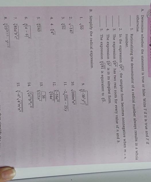 A. Determine whether the statement is true or false. Write T if it is true and F if otherwise.
 1. Rationalizing the denominator of a radical number always results in a whole number.
 2. In the expression √(b^m), the simplest form becomes nonnegative when m=n.
 3. The expression √(b^m) has two real roots for every value of n and b.
 4. The expression √(b^3) is in its simplest form.
 5. The expression √(√(81)) is equivalent to √(3).
B. Simplify the radical expression.
1. √(50)
9. √((-3 b^2 y^6)^3)
2. √(-147)
10. √(200 m^8 n^4)
3. √(32)
11. -2 √(25 x-25 y)
4. 4 ·√(4^8)
12. (√(-16 a^10))/(√(54 a^7))
5. √(243)
13. √((36)/(121 x^2))
6. √((a-6)^4)
14. √(√(a^12 b^18 c^-6))
7. √(81 a^5 b^7 c^2)
15. √(-n^6√(4^3 m^2 n^4))
8. √(25^2 x+1, 5^x+5)