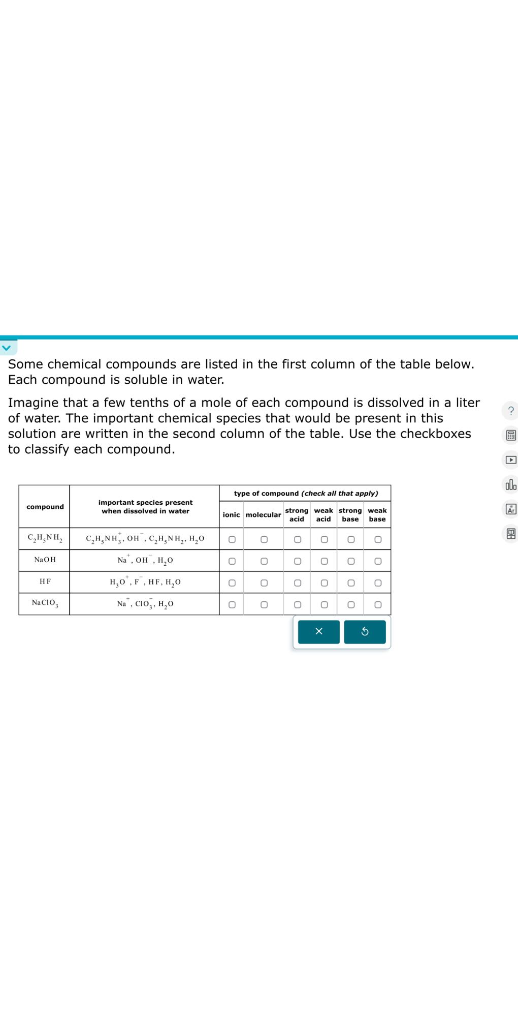 Some chemical compounds are listed in the first column of the table below. Each compound is soluble in water.

Imagine that a few tenths of a mole of each compound is dissolved in a liter of water. The important chemical species that would be present in this solution are written in the second column of the table. Use the checkboxes to classify each compound.

[b]2*compound     [t]2*important species present when dissolved in water     6|r|type of compound (check all that apply) 

        ionic     molecular     
strong 

acid
     weak acid     
strong 

base
     
weak 

base
 

C2H5NH2     C2H5NH3^+, OH^-, C2H5NH2, H2O     ?     ?     ?     ?     ?     0 

NaOH     Na^+, OH^-, H2O     O     ?     ?     ?     ?     ? 

HF     H3O^+, F^-, HF, H2O     ?     O     0     ?     ?     O 

NaClO3     Na^+, ClO3^-, H2O     ?     ?     ?     ?     ?     ? 

