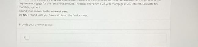 require a mortgage for the remaining amount. The bank offers him a 25 -year mortgage at 2 % interest. Calculate his monthly payment.
Round your answer to the nearest cent.
Do NOT round until you have calculated the finat answer.

Provide your answer below:

3
