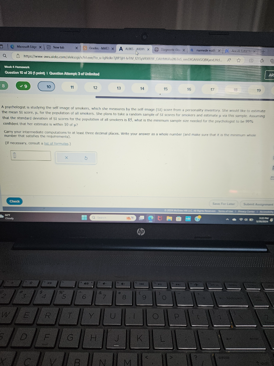 Microsoft Edge
New tab
Grades-MATz
A
AIEKS - ARDIN
Diagnostic Diss x
rurmedemath x
Ace Al futarff x
Week 4 Homework
Question 10 of 20 (1 point) 1 Question Altempte 3 of Unilimiled
8
9
10
11
12
13
14
15
16
17
18
19
AR
A psychologist is studying the self image of smokers, which she measures by the self-image (SI) score from a personality inventory. She would like to estimate the mean SI score, μ, for the population of all smokers. She plans to take a random sample of SI scores for smokers and estimate μ via this sample Assuming that the standard deviation of SI scores for the population of all smokers is 85 , what is the minimum sample size needed for the psychologist to be 99 %, confident that her estimate is within 10 of μ ?

Camy your intermediate computations to at least three decimal places. Write your answer as a whole number (and make sure that it is the minimum whole number that satisfies the requirements).
(if necessary, consult a list of formulas.)
□
□
Check
Save For Later
Submit Assignment