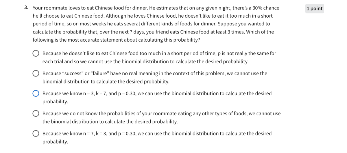 3. Your roommate loves to eat Chinese food for dinner. He estimates that on any given night, there's a 30 % chance
1 point
he'll choose to eat Chinese food. Although he loves Chinese food, he doesn't like to eat it too much in a short period of time, so on most weeks he eats several different kinds of foods for dinner. Suppose you wanted to calculate the probability that, over the next 7 days, you friend eats Chinese food at least 3 times. Which of the following is the most accurate statement about calculating this probability?
Because he doesn't like to eat Chinese food too much in a short period of time, p is not really the same for each trial and so we cannot use the binomial distribution to calculate the desired probability.
Because "success" or "failure" have no real meaning in the context of this problem, we cannot use the binomial distribution to calculate the desired probability.
Because we know n=3, k=7, and p=0.30, we can use the binomial distribution to calculate the desired probability.
Because we do not know the probabilities of your roommate eating any other types of foods, we cannot use the binomial distribution to calculate the desired probability.
Because we know n=7, k=3, and p=0.30, we can use the binomial distribution to calculate the desired probability.