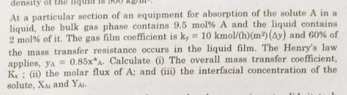 At a particular section of an equipment for absorption of the solute A in a liquid, the bulk gas phase contains 9.5  mol% A and the liquid contains 2  mol% of it. The gas film coefficient is ky=10 kmol /(h)(m^2)(Δ y) and 60 % of the mass transfer resistance occurs in the liquid film. The Henry's law applies, yA=0.85 x^*. Calculate (i) The overall mass transfer coefficient, Kx; (ii) the molar flux of A ; and (iii) the interfacial concentration of the solute, XAi and YAi.