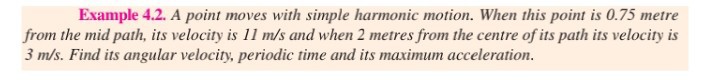Example 4.2. A point moves with simple harmonic motion. When this point is 0.75 metre from the mid path, its velocity is 11  m / s and when 2 metres from the centre of its path its velocity is 3  m / s. Find its angular velocity, periodic time and its maximum acceleration.