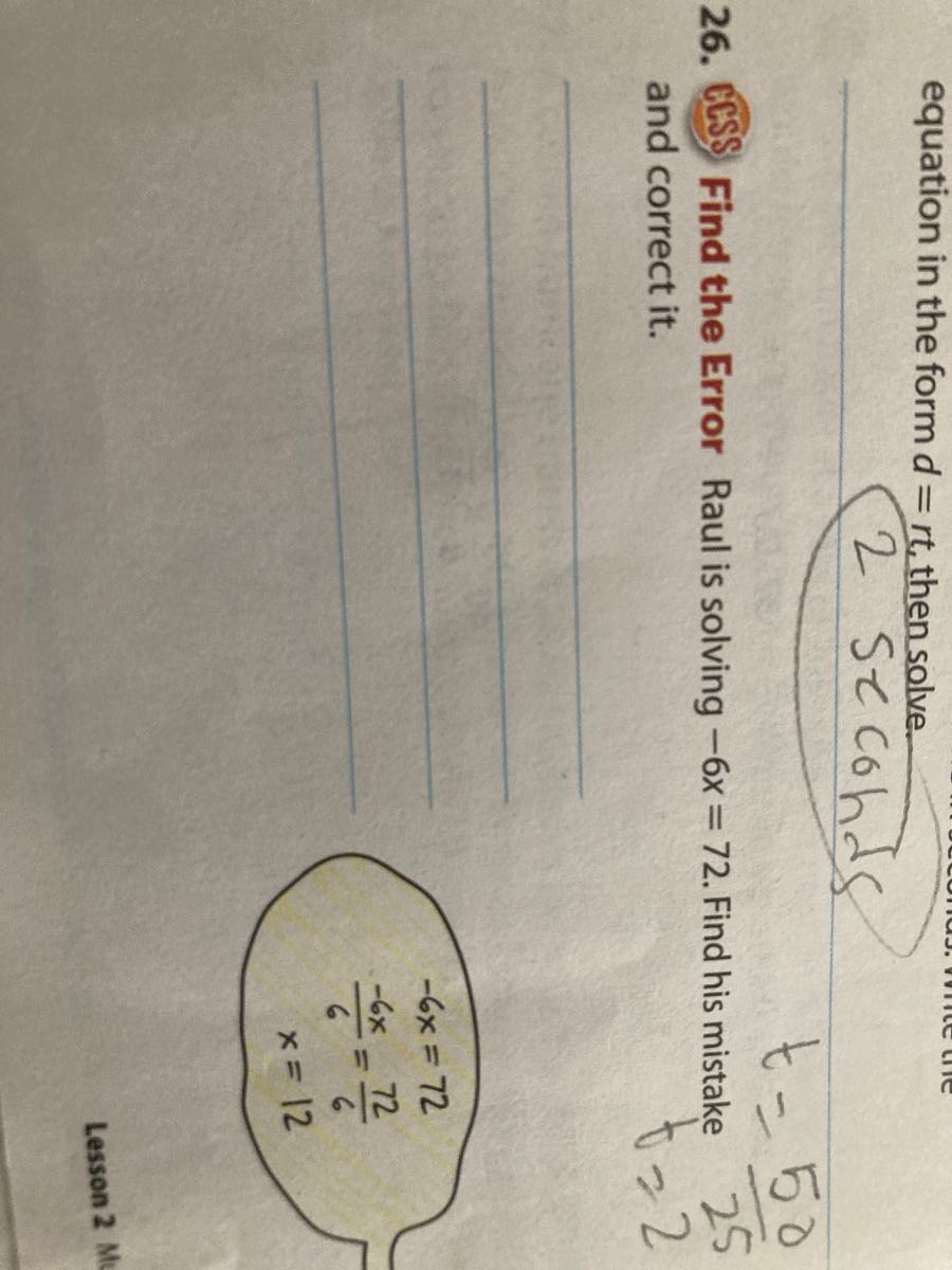 equation in the form d=r t, then solve.

2 secohds
26. CCSS Find the Error Raul is solving -6 x=72. Find his mistake and correct it.




    -6 x     =72 
    (-6 x)/(6)    =(72)/(6)
    
    x     =12

Lesson 2 M
