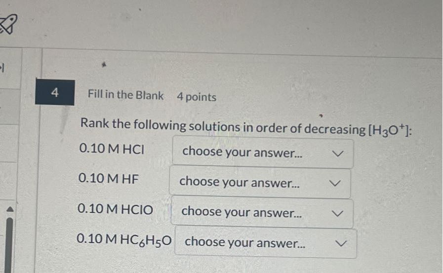 4
Fill in the Blank
4 points
Rank the following solutions in order of decreasing [H3O^+]:
0.10 M HCl
choose your answer...
0.10 M HF
choose your answer...
0.10 M HClO
choose your answer...
0.10 MHC6H5O
choose your answer...