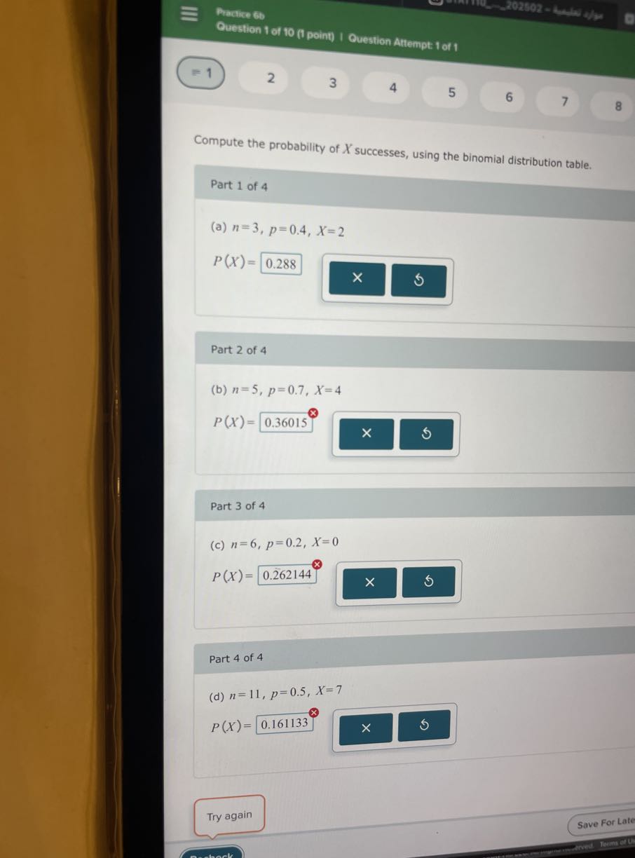 Practice 6 b
Ouestion 1 of to (I point) I Ovestion Attempt 1 of 1
=1
2
3
4
5
6
7
8

Compute the probability of X successes, using the binomial distribution table.
Part 1 of 4
(a) n=3, p=0.4, X=2

    P(X)=0.288

□

Part 2 of 4
(b) n=5, p=0.7, X=4

    P(X)=0.36015

□

Part 3 of 4
(c) n=6, p=0.2, X=0

    P(X)=0.262144


Part 4 of 4
(d) n=11, p=0.5, X=7

    P(X)=0.161133^⊗

□
×
Try again
Save For Late