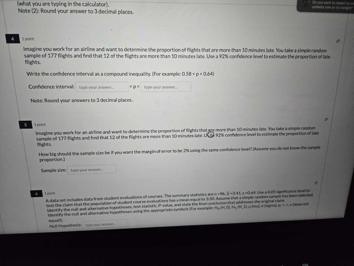 (what you are typing in the calculator).
Do you want to restart to ine
Note (2): Round your answer to 3 decimal places.
updates row or iny lonight?
4
1 point
Imagine you work for an airline and want to determine the proportion of flights that are more than 10 minutes late. You take a simple random sample of 177 flights and find that 12 of the flights are more than 10 minutes late. Use a 92 % confidence level to estimate the proportion of late flights.

Write the confidence interval as a compound inequality. (For example: 0.58<p<0.64 )
Confidence interval: □ type your answer... <p< type your answer...

Note: Round your answers to 3 decimal places.
5
1 point
Imagine you work for an airline and want to determine the proportion of flights that pre more than 10 minutes late. You take a simple random sample of 177 flights and find that 12 of the flights are more than 10 minutes late. US 92 % confidence level to estimate the proportion of late flights.
How big should the sample size be if you want the margin of error to be 2 % using the same confidence level? (Assume you do not know the sample proportion.)

Sample size: □ type your answer...
6
1 point
A data set includes data from student evaluations of courses. The summary statistics are n=96, x̅=3.41, s=0.64. Use a 0.05 significance level to test the claim that the population of student course evaluations has a mean equal to 3.50. Assume that a simple random sample has been selected. Identify the null and alternative hypotheses, test statistic, P-value, and state the final conclusion that addresses the original claim. Identify the null and alternative hypotheses using the appropriate symbols (For example: H0(H2 0), H1(H- 1), μ(mu), σ( sigma), p, <,>, ≠ (does not equal)).
Null Hypothesis:
type your answer...