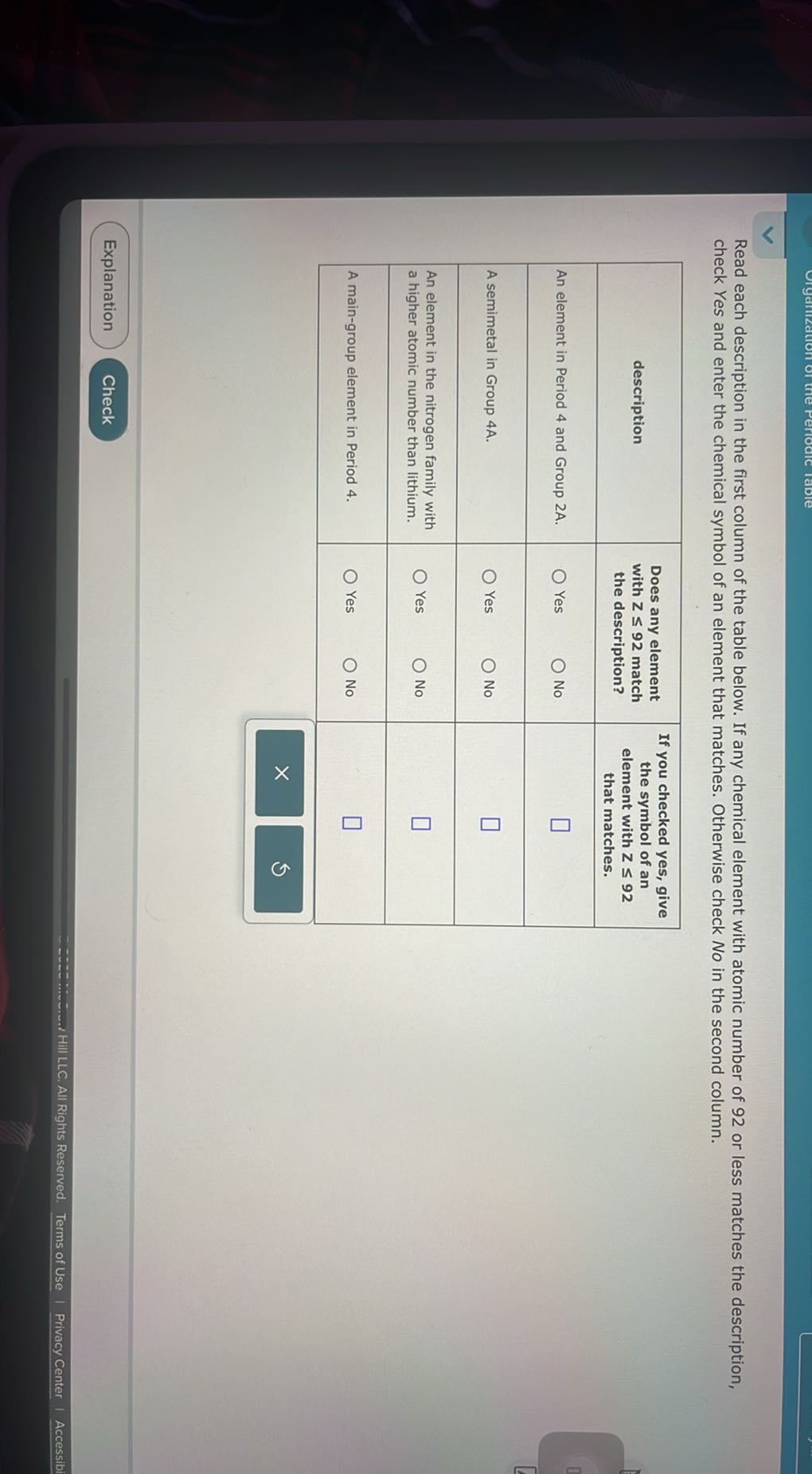 Read each description in the first column of the table below. If any chemical element with atomic number of 92 or less matches the description, check Yes and enter the chemical symbol of an element that matches. Otherwise check No in the second column.

description     Does any element with Z≤ 92 match the description?     If you checked yes, give the symbol of an element with Z ≤ 92 that matches. 

An element in Period 4 and Group 2A.     Yes Ono     □ 

A semimetal in Group 4A.     Ores Ono     □ 

An element in the nitrogen family with a higher atomic number than lithium.     ◯ Yes O     □ 

A main-group element in Period 4.     O Yes O No     □ 

        × 5 


Explanation
Check