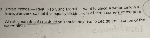 9 Three friends - Riya, Kabir, and Mehul - want to place a water tank in a triangular park so that it is equally distant from all three corners of the park.
Which geometrical construction should they use to decide the location of the water tank?