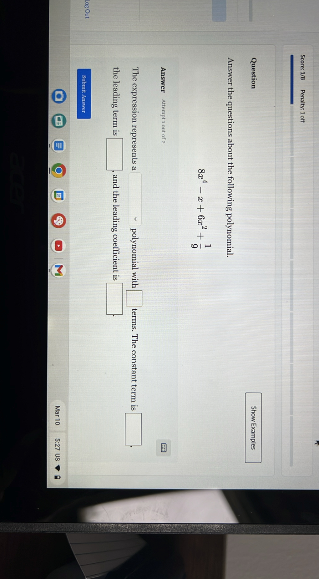 Score: 1/8
Penalty: 1 off

Question

Show Examples

Answer the questions about the following polynomial.

    8 x^4-x+6 x^2+(1)/(9)


Answer Attempt 1 out of 2

The expression represents a ? polynomial with ? terms. The constant term is ? , the leading term is ? , and the leading coefficient is ? .

Log Out
Submit Answer
Mar 10
5:27 US