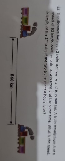23. The distance between 2 train stations, A and B, is 840 km . A train travels from A at a speed of 52  km / h. Another train travels from B at the same time. What is the speed. in km / h, of the 2^nd train, if the two trains meet 8 hours later?

    ↔ 840  km⟶
