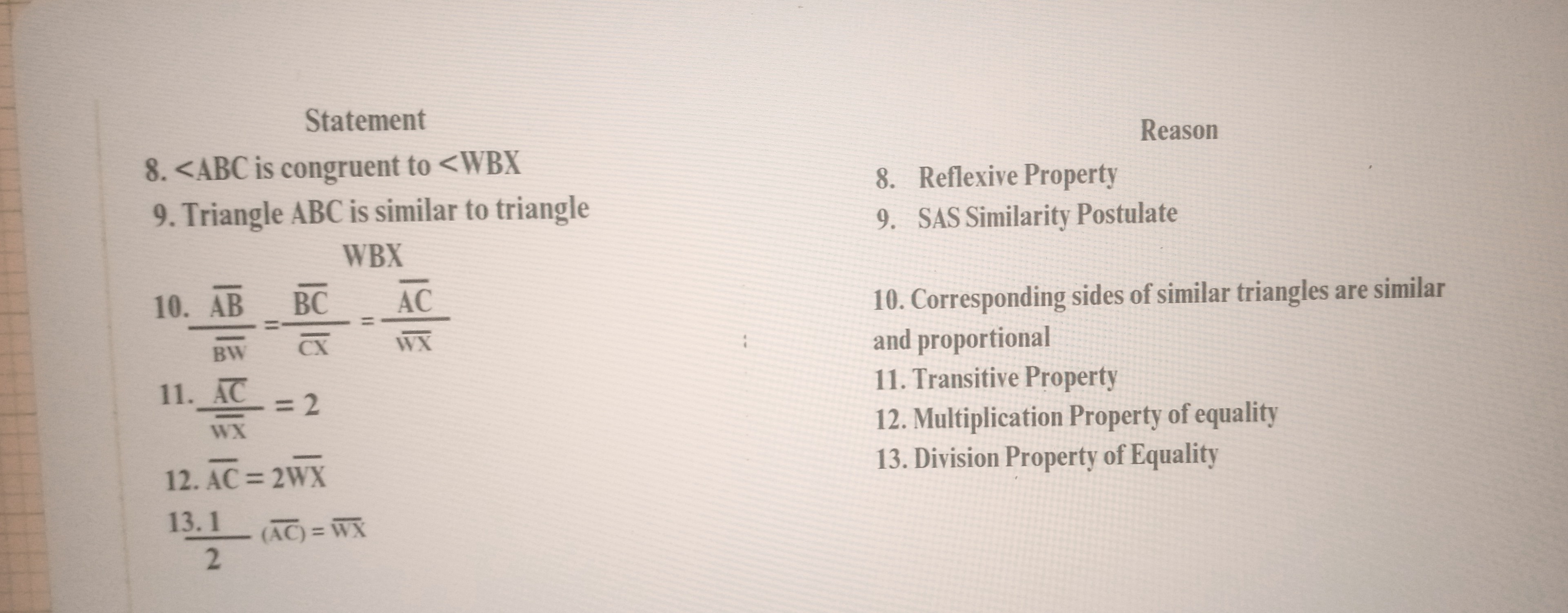 Statement
8. ∠ A B C is congruent to <W B X

Reason
9. Triangle A B C is similar to triangle
8. Reflexive Property

WBX
9. SAS Similarity Postulate
10. (AB)/(BW)=(BC)/(CX)=(AC)/(WX)
10. Corresponding sides of similar triangles are similar and proportional
11. (A C)/(w x)=2
11. Transitive Property
12. Multiplication Property of equality
12. AC=2 WX
13. Division Property of Equality
(13.1)/(2)(A C)=W X